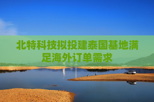 北特科技拟投建泰国基地满足海外订单需求