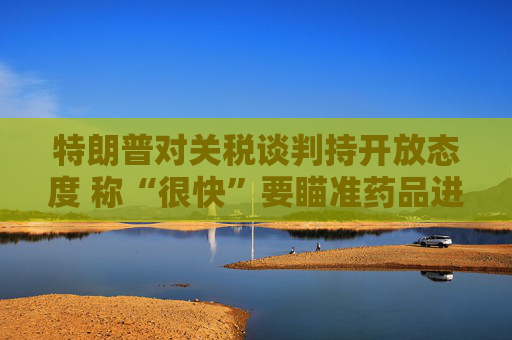 特朗普对关税谈判持开放态度 称“很快”要瞄准药品进口