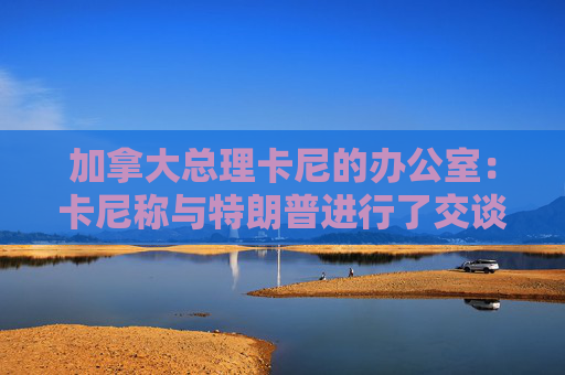 加拿大总理卡尼的办公室：卡尼称与特朗普进行了交谈