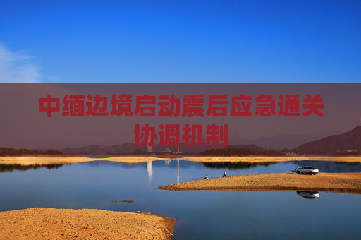中缅边境启动震后应急通关协调机制