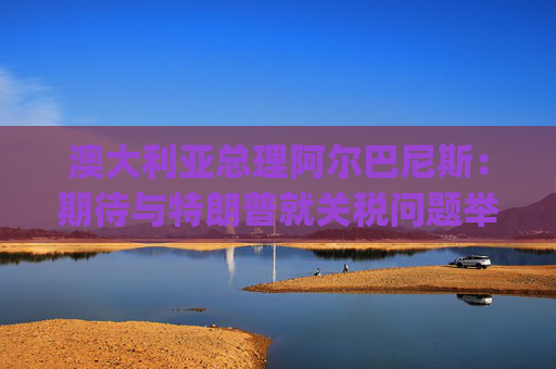 澳大利亚总理阿尔巴尼斯：期待与特朗普就关税问题举行"一对一"对话