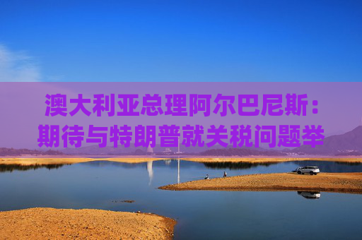 澳大利亚总理阿尔巴尼斯：期待与特朗普就关税问题举行"一对一"对话