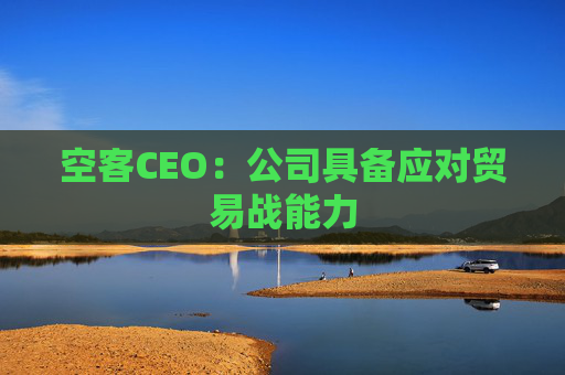 空客CEO：公司具备应对贸易战能力