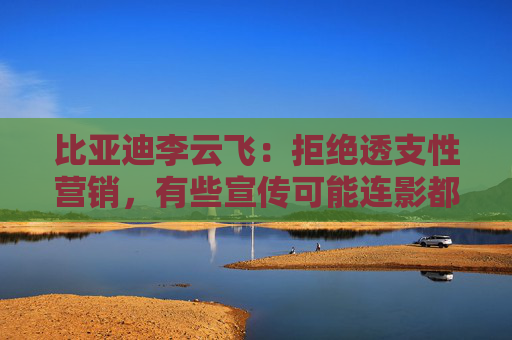 比亚迪李云飞：拒绝透支性营销，有些宣传可能连影都没有