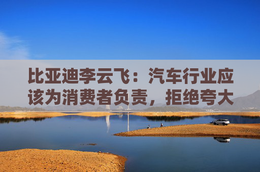 比亚迪李云飞：汽车行业应该为消费者负责，拒绝夸大式宣传