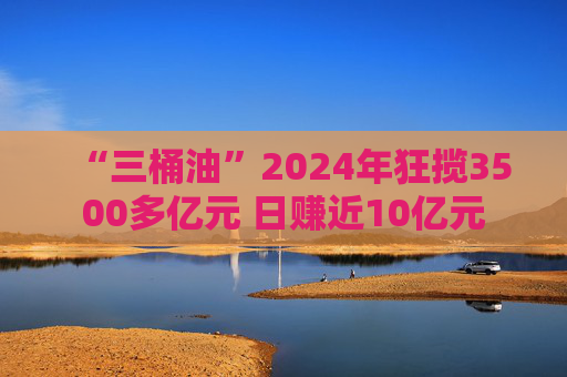 “三桶油”2024年狂揽3500多亿元 日赚近10亿元