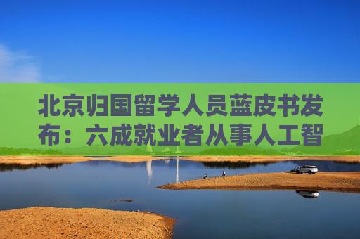 北京归国留学人员蓝皮书发布：六成就业者从事人工智能、网联汽车等新兴产业