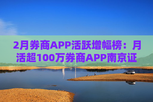 2月券商APP活跃增幅榜：月活超100万券商APP南京证券环比增幅最高 信达证券最低