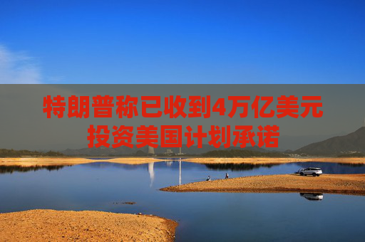 特朗普称已收到4万亿美元投资美国计划承诺