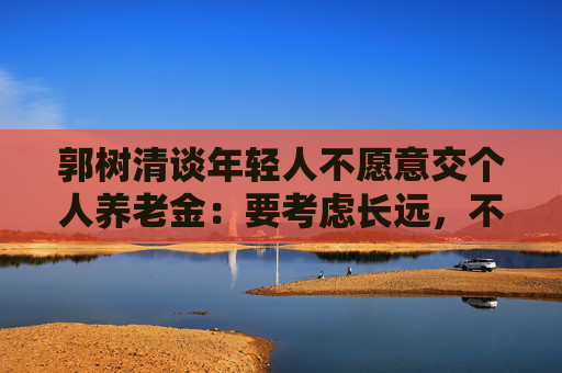 郭树清谈年轻人不愿意交个人养老金：要考虑长远，不能只顾眼前