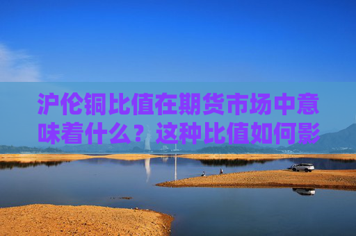 沪伦铜比值在期货市场中意味着什么？这种比值如何影响投资策略？