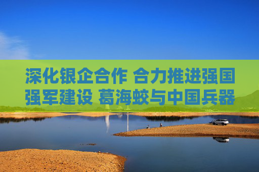 深化银企合作 合力推进强国强军建设 葛海蛟与中国兵器工业集团董事长程福波举行工作会谈