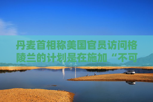 丹麦首相称美国官员访问格陵兰的计划是在施加“不可接受的压力”