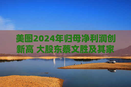 美图2024年归母净利润创新高 大股东蔡文胜及其家族累计套现超16亿港元