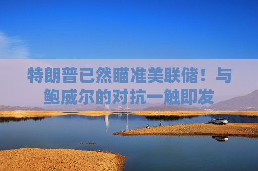特朗普已然瞄准美联储！与鲍威尔的对抗一触即发