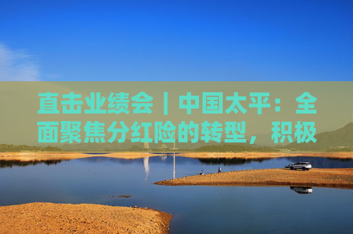 直击业绩会｜中国太平：全面聚焦分红险的转型，积极落实资金入市实施方案