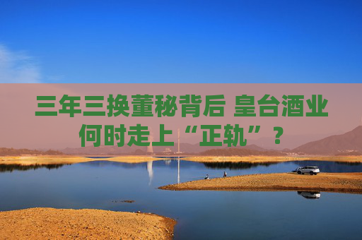 三年三换董秘背后 皇台酒业何时走上“正轨”？