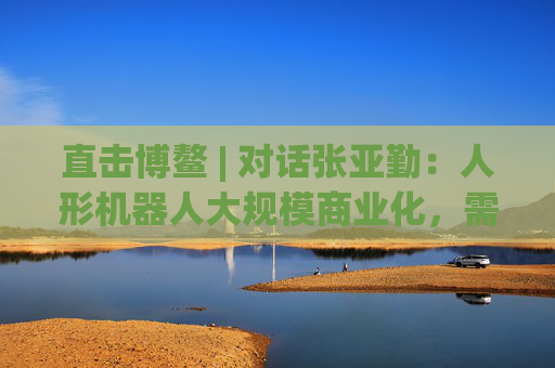 直击博鳌 | 对话张亚勤：人形机器人大规模商业化，需要5-10年