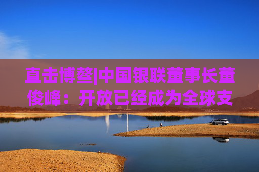 直击博鳌|中国银联董事长董俊峰:开放已经成为全球支付产业发展的主基调