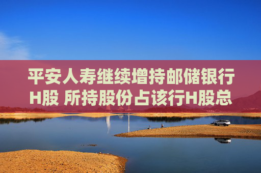 平安人寿继续增持邮储银行H股 所持股份占该行H股总数突破9%