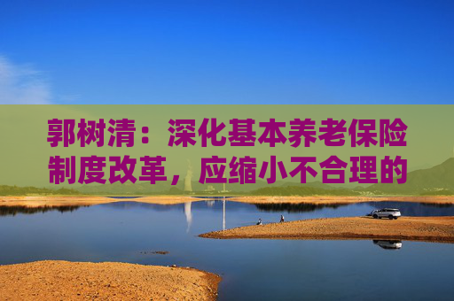 郭树清：深化基本养老保险制度改革，应缩小不合理的群体差异