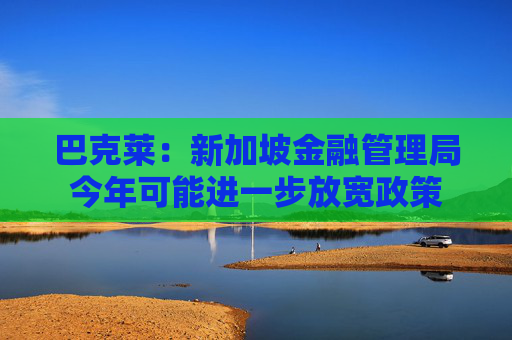 巴克莱：新加坡金融管理局今年可能进一步放宽政策