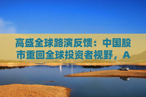 高盛全球路演反馈：中国股市重回全球投资者视野，A/H股抉择、科技vs消费是最热话题