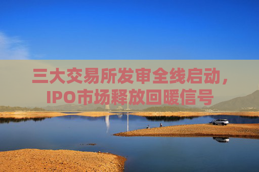 三大交易所发审全线启动，IPO市场释放回暖信号