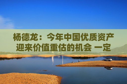 杨德龙：今年中国优质资产迎来价值重估的机会 一定要积极把握
