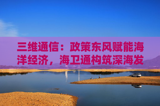 三维通信：政策东风赋能海洋经济，海卫通构筑深海发展技术基石