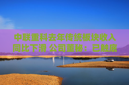 中联重科去年传统板块收入同比下滑 公司董秘：已触底，今年有望驶入增长轨道