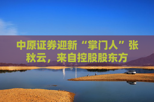 中原证券迎新“掌门人”张秋云，来自控股股东方