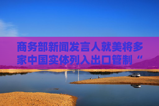 商务部新闻发言人就美将多家中国实体列入出口管制“实体清单”事答记者问