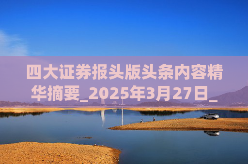 四大证券报头版头条内容精华摘要_2025年3月27日_财经新闻
