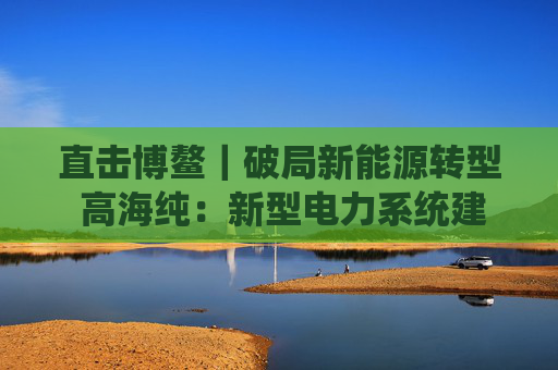 直击博鳌｜破局新能源转型 高海纯：新型电力系统建设亟待提速