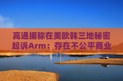 高通据称在美欧韩三地秘密起诉Arm：存在不公平商业行为