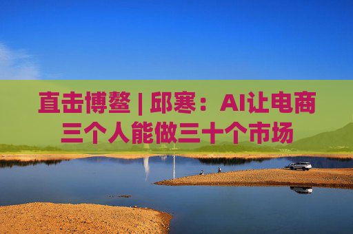 直击博鳌 | 邱寒：AI让电商三个人能做三十个市场