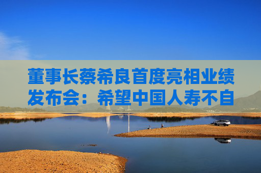 董事长蔡希良首度亮相业绩发布会：希望中国人寿不自满、不止步、不松懈