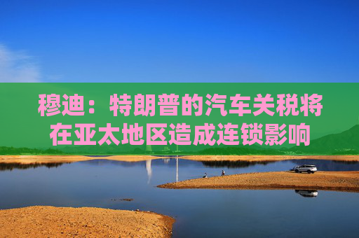 穆迪：特朗普的汽车关税将在亚太地区造成连锁影响