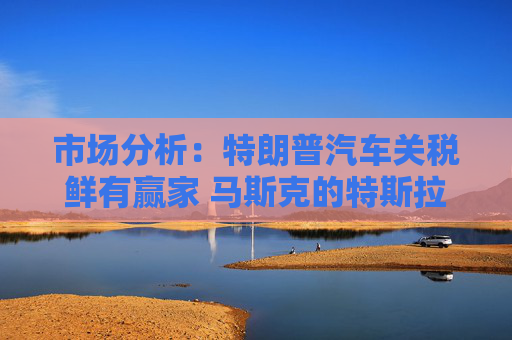 市场分析：特朗普汽车关税鲜有赢家 马斯克的特斯拉无疑是一个