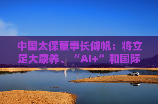 中国太保董事长傅帆：将立足大康养、“AI+”和国际化三大战略，建设具有国际影响力的一流保险金融服务集团