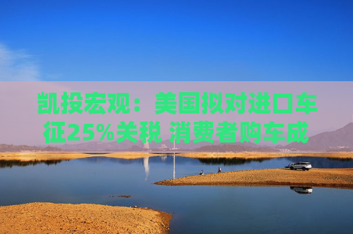 凯投宏观：美国拟对进口车征25%关税 消费者购车成本恐攀升