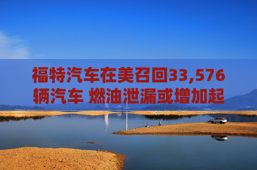 福特汽车在美召回33,576辆汽车 燃油泄漏或增加起火风险