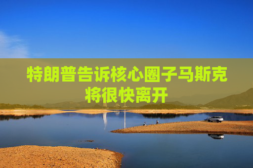 特朗普告诉核心圈子马斯克将很快离开