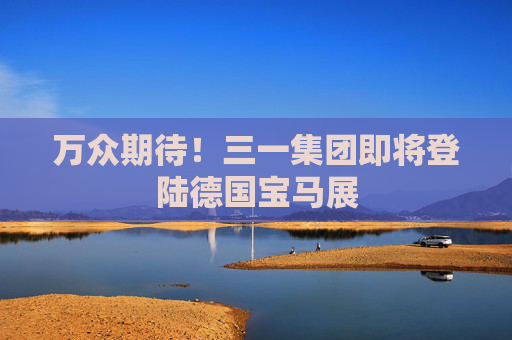 万众期待！三一集团即将登陆德国宝马展