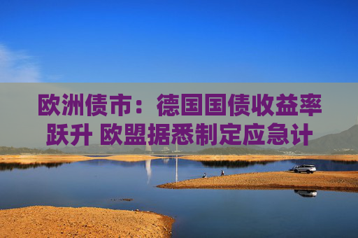 欧洲债市：德国国债收益率跃升 欧盟据悉制定应急计划以保护经济
