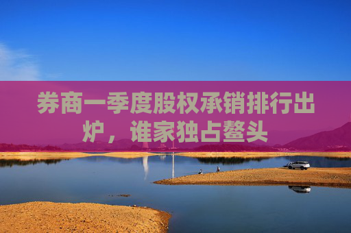 券商一季度股权承销排行出炉，谁家独占鳌头