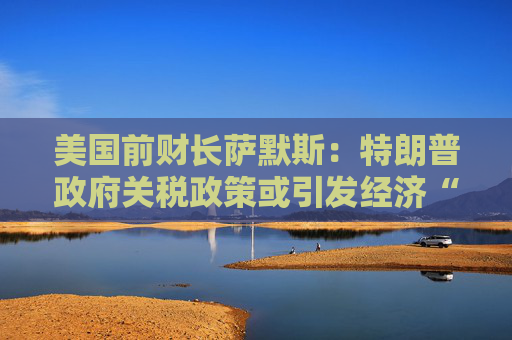 美国前财长萨默斯：特朗普政府关税政策或引发经济“供应冲击”