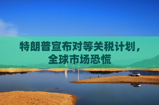 特朗普宣布对等关税计划，全球市场恐慌