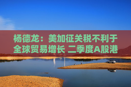 杨德龙：美加征关税不利于全球贸易增长 二季度A股港股有望继续领跑